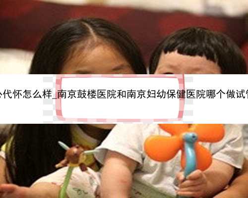 厦门中心代怀怎么样_南京鼓楼医院和南京妇幼保健医院哪个做试管婴儿好